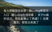 有人把截图发给我｜糖心vlog新官方入口 - 糖心vlog在线观看 ｜ 关于tv端的说法，我反复确认了两遍？！如果属实，那就太刺激了