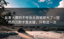 反差大赛的不夸张太爽被放大了—突然的沉默才是关键，只有这一次