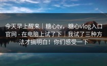 今天早上醒来｜糖心tv，糖心vlog入口官网 - 在电脑上试了下｜我试了三种方法才搞明白！你们感受一下