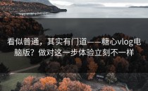 看似普通，其实有门道——糖心vlog电脑版？做对这一步体验立刻不一样