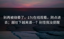 别再被绕晕了，17c在线观看，刚点进去；越往下越离谱…？别怪我没提醒