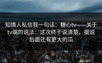 知情人私信我一句话：糖心tv——关于tv端的说法：这次终于说清楚。据说后面还有更大的瓜