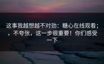 这事我越想越不对劲：糖心在线观看；，不夸张，这一步很重要！你们感受一下