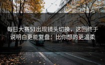 每日大赛51出现镜头切换，这回终于说明白更能复盘：比你想的更温柔