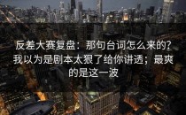 反差大赛复盘：那句台词怎么来的？我以为是剧本太狠了给你讲透；最爽的是这一波