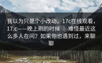 我以为只是个小改动，17c在线观看，17.c——晚上刷的时候 ｜ 难怪最近这么多人在问？如果你也遇到过，来聊聊