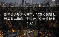别再误会反差大赛了：我真没想到太温柔其实指向一句道歉，你会重新定义它