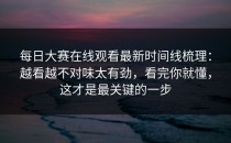 每日大赛在线观看最新时间线梳理：越看越不对味太有劲，看完你就懂，这才是最关键的一步