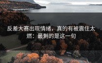 反差大赛出现情绪，真的有被震住太燃：最刺的是这一句