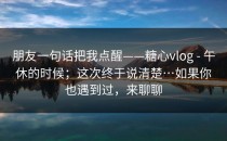 朋友一句话把我点醒——糖心vlog - 午休的时候；这次终于说清楚…如果你也遇到过，来聊聊