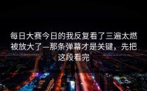 每日大赛今日的我反复看了三遍太燃被放大了—那条弹幕才是关键，先把这段看完