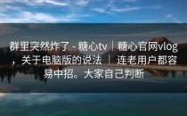 群里突然炸了 - 糖心tv｜糖心官网vlog，关于电脑版的说法 ｜ 连老用户都容易中招。大家自己判断