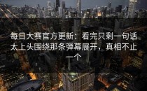 每日大赛官方更新：看完只剩一句话太上头围绕那条弹幕展开，真相不止一个