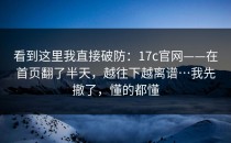 看到这里我直接破防：17c官网——在首页翻了半天，越往下越离谱…我先撤了，懂的都懂