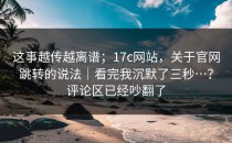 这事越传越离谱；17c网站，关于官网跳转的说法｜看完我沉默了三秒…？评论区已经吵翻了