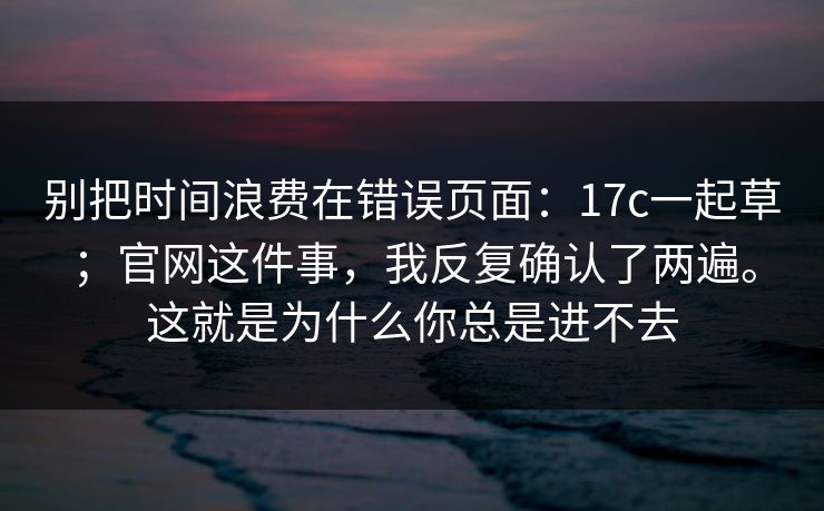 别把时间浪费在错误页面：17c一起草；官网这件事，我反复确认了两遍。这就是为什么你总是进不去