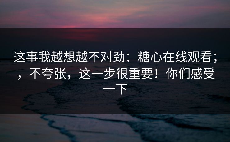 这事我越想越不对劲:糖心在线观看;,不夸张,这一步很重要!你们感受一下 这事我越想越不对劲:糖心在线观看;,不夸张,这一步很重要!你们感受一下