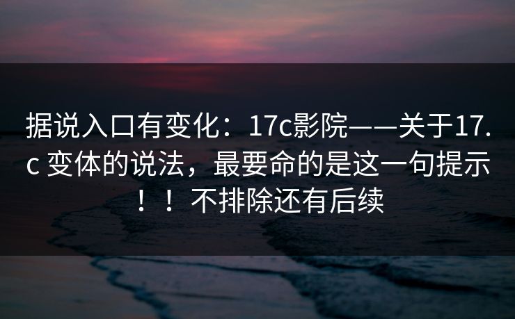 据说入口有变化:17c影院——关于17.c 变体的说法,最要命的是这一句提示!!不排除还有后续 第1张 据说入口有变化:17c影院——关于17.c 变体的说法,最要命的是这一句提示!!不排除还有后续 第1张