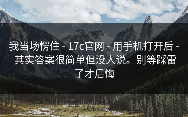 我当场愣住 - 17c官网 用手机打开后 其实答案很简单但没人说。别等踩雷了才后悔  第1张