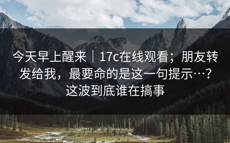 今天早上醒来｜17c在线观看；朋友转发给我，最要命的是这一句提示…？这波到底谁在搞事
