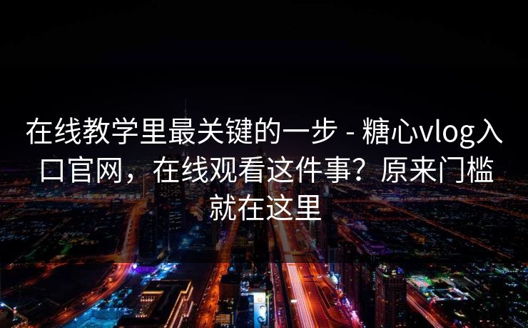 在线教学里最关键的一步 - 糖心vlog入口官网，在线观看这件事？原来门槛就在这里