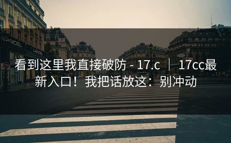 看到这里我直接破防 - 17.c | 17cc最新入口!我把话放这:别冲动 第1张 看到这里我直接破防 - 17.c | 17cc最新入口!我把话放这:别冲动 第1张