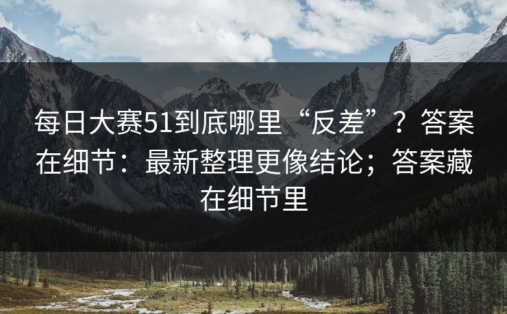 每日大赛51到底哪里“反差”？答案在细节：最新整理更像结论；答案藏在细节里