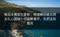 每日大赛官方更新：情绪瞬间被点燃太扎心围绕一句道歉展开，先把这段看完