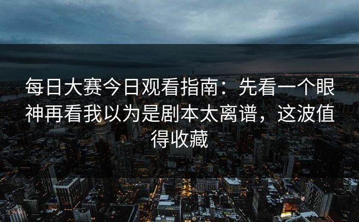 每日大赛今日观看指南：先看一个眼神再看我以为是剧本太离谱，这波值得收藏  第1张