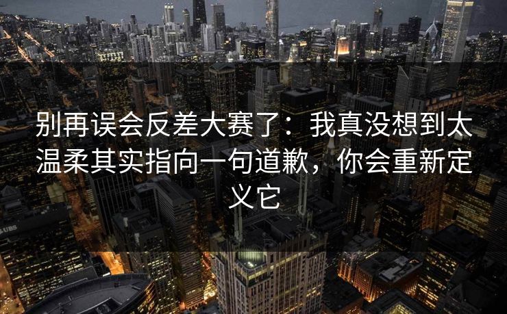 别再误会反差大赛了：我真没想到太温柔其实指向一句道歉，你会重新定义它  第1张