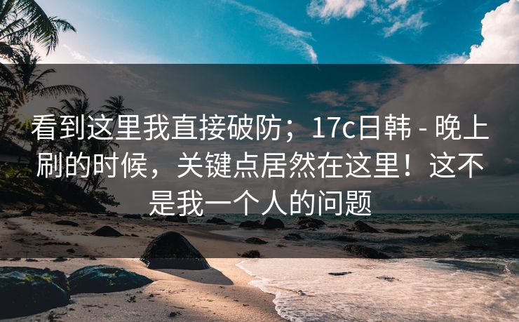 看到这里我直接破防；17c日韩 - 晚上刷的时候，关键点居然在这里！这不是我一个人的问题  第1张