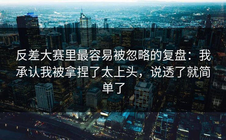 反差大赛里最容易被忽略的复盘:我承认我被拿捏了太上头,说透了就简单了 反差大赛里最容易被忽略的复盘:我承认我被拿捏了太上头,说透了就简单了