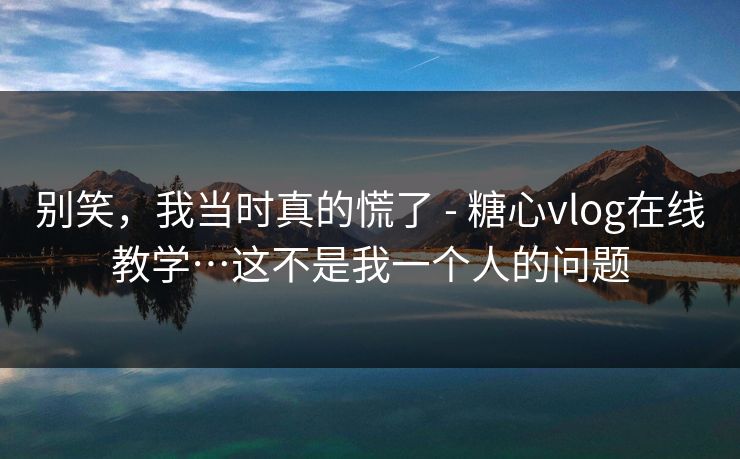 别笑，我当时真的慌了 - 糖心vlog在线教学…这不是我一个人的问题