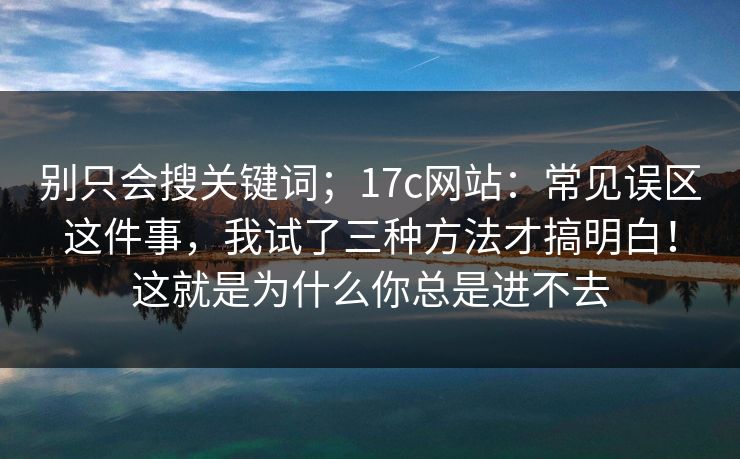 别只会搜关键词;17c网站:常见误区这件事,我试了三种方法才搞明白!这就是为什么你总是进不去 别只会搜关键词;17c网站:常见误区这件事,我试了三种方法才搞明白!这就是为什么你总是进不去