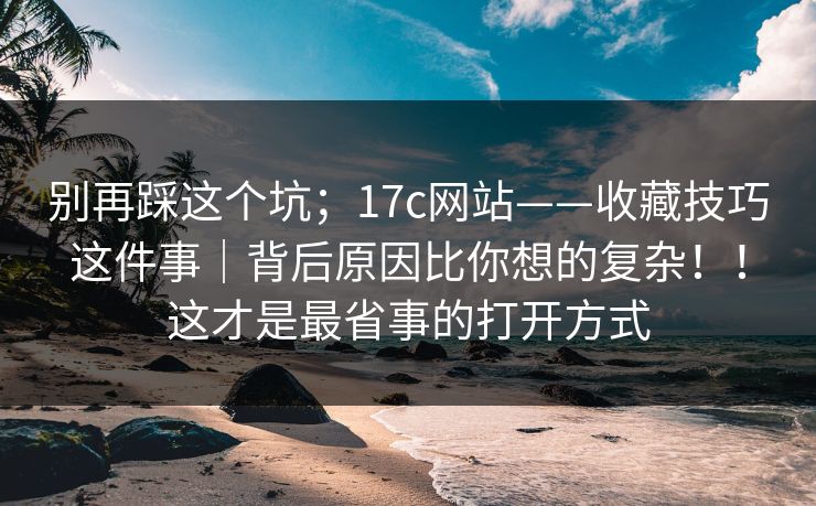 别再踩这个坑;17c网站——收藏技巧这件事|背后原因比你想的复杂!!这才是最省事的打开方式 第1张 别再踩这个坑;17c网站——收藏技巧这件事|背后原因比你想的复杂!!这才是最省事的打开方式 第1张