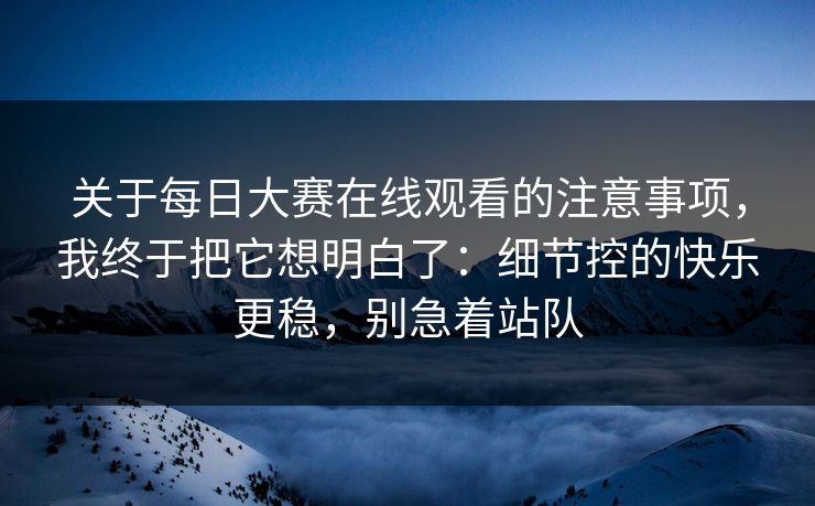 关于每日大赛在线观看的注意事项,我终于把它想明白了:细节控的快乐更稳,别急着站队 第1张 关于每日大赛在线观看的注意事项,我终于把它想明白了:细节控的快乐更稳,别急着站队 第1张