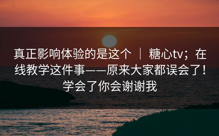 真正影响体验的是这个 ｜ 糖心tv；在线教学这件事——原来大家都误会了！学会了你会谢谢我